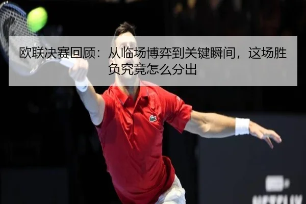 欧联决赛回顾：从临场博弈到关键瞬间，这场胜负究竟怎么分出